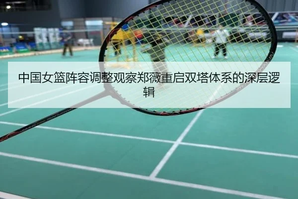 中国女篮阵容调整观察郑薇重启双塔体系的深层逻辑